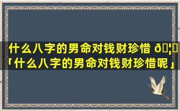 什么八字的男命对钱财珍惜 🦟 「什么八字的男命对钱财珍惜呢」